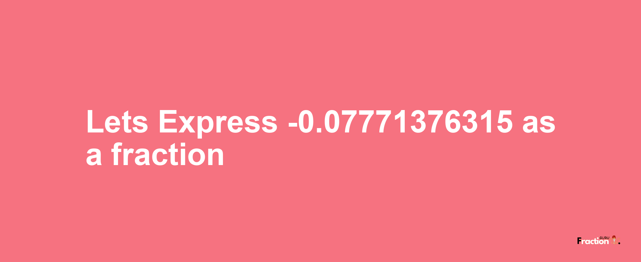 Lets Express -0.07771376315 as afraction